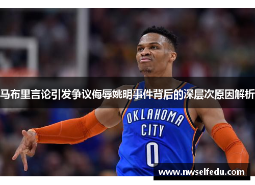马布里言论引发争议侮辱姚明事件背后的深层次原因解析