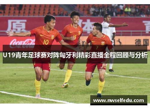 U19青年足球赛对阵匈牙利精彩直播全程回顾与分析
